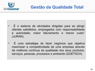 18
• É o sistema de atividades dirigidas para se atingir
clientes satisfeitos, empregados com responsabilidade
e autoridade, maior faturamento e menor custo”
(JURAN).
• É uma estratégia de fazer negócios que objetiva
maximizar a competitividade de uma empresa através
da melhoria contínua da qualidade dos seus produtos,
serviços, pessoas, processos e ambiente (GOETSCH).
Gestão da Qualidade Total
 
