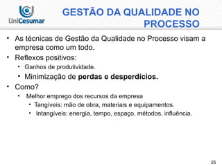 25
• As técnicas de Gestão da Qualidade no Processo visam a
empresa como um todo.
• Reflexos positivos:
• Ganhos de produtividade.
• Minimização de perdas e desperdícios.
• Como?
• Melhor emprego dos recursos da empresa
• Tangíveis: mão de obra, materiais e equipamentos.
• Intangíveis: energia, tempo, espaço, métodos, influência.
GESTÃO DA QUALIDADE NO
PROCESSO
 