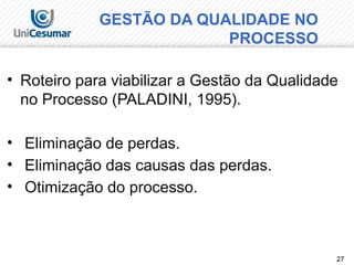 27
• Roteiro para viabilizar a Gestão da Qualidade
no Processo (PALADINI, 1995).
• Eliminação de perdas.
• Eliminação das causas das perdas.
• Otimização do processo.
GESTÃO DA QUALIDADE NO
PROCESSO
 