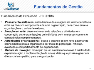 31
Fundamentos de Excelência - PNQ 2015
• Pensamento sistêmico: entendimento das relações de interdependência
entre os diversos componentes de uma organização, bem como entre a
organização e o ambiente externo.
• Atuação em rede: desenvolvimento de relações e atividades em
cooperação entre organizações ou indivíduos com interesses comuns e
competências complementares.
• Aprendizado organizacional: busca e alcance de um novo patamar de
conhecimento para a organização por meio da percepção, reflexão,
avaliação e compartilhamento de experiências.
• Cultura da inovação: promoção de um ambiente favorável à criatividade,
experimentação e implementação de novas ideias que possam gerar um
diferencial competitivo para a organização.
Fundamentos de Gestão
 