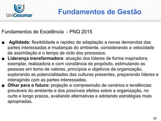 32
Fundamentos de Excelência - PNQ 2015
▪ Agilidade: flexibilidade e rapidez de adaptação a novas demandas das
partes interessadas e mudanças do ambiente, considerando a velocidade
de assimilação e o tempo de ciclo dos processos.
▪ Liderança transformadora: atuação dos líderes de forma inspiradora,
exemplar, realizadora e com constância de propósito, estimulando as
pessoas em torno de valores, princípios e objetivos da organização,
explorando as potencialidades das culturas presentes, preparando líderes e
interagindo com as partes interessadas.
▪ Olhar para o futuro: projeção e compreensão de cenários e tendências
prováveis do ambiente e dos possíveis efeitos sobre a organização, no
curto e longo prazos, avaliando alternativas e adotando estratégias mais
apropriadas.
Fundamentos de Gestão
 