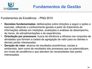 34
Fundamentos de Excelência - PNQ 2015
• Decisões fundamentadas: deliberações sobre direções a seguir e ações a
executar, utilizando o conhecimento gerado a partir do tratamento de
informações obtidas em medições, avaliações e análises de desempenho,
de riscos, de retroalimentações e de experiências.
• Orientação por processos: busca de eficiência e eficácia nos conjuntos de
atividades que formam a cadeia de agregação de valor para os clientes e
demais partes interessadas.
• Geração de valor: alcance de resultados econômicos, sociais e
ambientais, bem como de resultados dos processos que os potencializam,
em níveis de excelência e que atendam às necessidades das partes
interessadas.
Fundamentos de Gestão
 