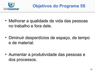 37
Objetivos do Programa 5S
• Melhorar a qualidade de vida das pessoas
no trabalho e fora dele.
• Diminuir desperdícios de espaço, de tempo
e de material.
• Aumentar a produtividade das pessoas e
dos processos.
 