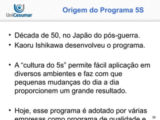38
Origem do Programa 5S
• Década de 50, no Japão do pós-guerra.
• Kaoru Ishikawa desenvolveu o programa.
• A “cultura do 5s” permite fácil aplicação em
diversos ambientes e faz com que
pequenas mudanças do dia a dia
proporcionem um grande resultado.
• Hoje, esse programa é adotado por várias
 