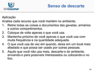 42
Senso de descarte
Aplicação
Analise cada recurso que você mantém no ambiente.
1. Retire todas as coisas e documentos das gavetas, armários
e outros compartimentos.
2. Coloque de volta apenas o que você usa.
3. Mantenha próximo de você apenas o que você usa com
muita frequência e na quantidade adequada.
4. O que você usa de vez em quando, deixe em um local mais
afastado e que possa ser usado por outras pessoas.
5. Aquilo que você não usa mais, descarte-o do ambiente,
enviando-o para possíveis interessados ou colocando-o no
lixo.
 