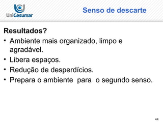 44
Senso de descarte
Resultados?
• Ambiente mais organizado, limpo e
agradável.
• Libera espaços.
• Redução de desperdícios.
• Prepara o ambiente para o segundo senso.
 