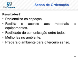 47
Senso de Ordenação
Resultados?
• Racionaliza os espaços.
• Facilita o acesso aos materiais e
equipamentos.
• Facilidade de comunicação entre todos.
• Melhorias no ambiente.
• Prepara o ambiente para o terceiro senso.
 