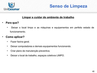 48
Senso de Limpeza
Limpar e cuidar do ambiente de trabalho
• Para que?
• Deixar o local limpo e as máquinas e equipamentos em perfeito estado de
funcionamento.
• Como aplicar?
• Fazer faxina geral.
• Deixar computadores e demais equipamentos funcionando.
• Criar plano de manutenção preventiva.
• Deixar o local de trabalho, espaços coletivos LIMPO.
 