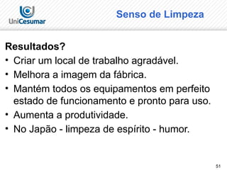 51
Senso de Limpeza
Resultados?
• Criar um local de trabalho agradável.
• Melhora a imagem da fábrica.
• Mantém todos os equipamentos em perfeito
estado de funcionamento e pronto para uso.
• Aumenta a produtividade.
• No Japão - limpeza de espírito - humor.
 