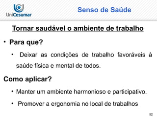 52
Senso de Saúde
Tornar saudável o ambiente de trabalho
• Para que?
• Deixar as condições de trabalho favoráveis à
saúde física e mental de todos.
Como aplicar?
• Manter um ambiente harmonioso e participativo.
• Promover a ergonomia no local de trabalhos
 