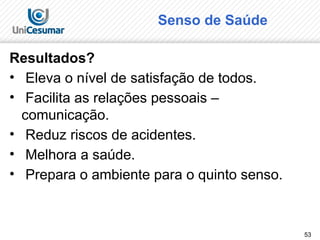 53
Senso de Saúde
Resultados?
• Eleva o nível de satisfação de todos.
• Facilita as relações pessoais –
comunicação.
• Reduz riscos de acidentes.
• Melhora a saúde.
• Prepara o ambiente para o quinto senso.
 