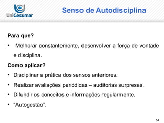 54
Senso de Autodisciplina
Para que?
• Melhorar constantemente, desenvolver a força de vontade
e disciplina.
Como aplicar?
• Disciplinar a prática dos sensos anteriores.
• Realizar avaliações periódicas – auditorias surpresas.
• Difundir os conceitos e informações regularmente.
• “Autogestão”.
 