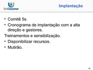55
Implantação
• Comitê 5s.
• Cronograma de implantação com a alta
direção e gestores.
Treinamentos e sensibilização.
• Disponibilizar recursos.
• Mutirão.
 