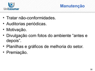 56
Manutenção
• Tratar não-conformidades.
• Auditorias periódicas.
• Motivação.
• Divulgação com fotos do ambiente “antes e
depois”.
• Planilhas e gráficos de melhoria do setor.
• Premiação.
 