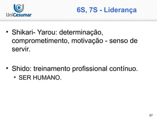 57
6S, 7S - Liderança
• Shikari- Yarou: determinação,
comprometimento, motivação - senso de
servir.
• Shido: treinamento profissional contínuo.
• SER HUMANO.
 