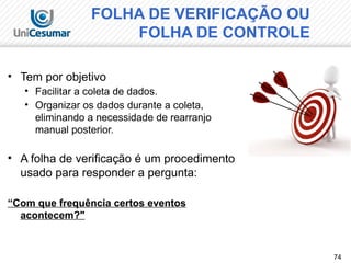 74
• Tem por objetivo
• Facilitar a coleta de dados.
• Organizar os dados durante a coleta,
eliminando a necessidade de rearranjo
manual posterior.
• A folha de verificação é um procedimento
usado para responder a pergunta:
“Com que frequência certos eventos
acontecem?"
FOLHA DE VERIFICAÇÃO OU
FOLHA DE CONTROLE
 