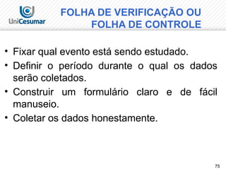 75
• Fixar qual evento está sendo estudado.
• Definir o período durante o qual os dados
serão coletados.
• Construir um formulário claro e de fácil
manuseio.
• Coletar os dados honestamente.
FOLHA DE VERIFICAÇÃO OU
FOLHA DE CONTROLE
 