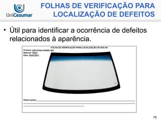 78
FOLHAS DE VERIFICAÇÃO PARA
LOCALIZAÇÃO DE DEFEITOS
• Útil para identificar a ocorrência de defeitos
relacionados à aparência.
FOLHA DE VERIFICAÇÃO PARA LOCALIZAÇÃO DE BOLHA
Produto: pára brisa modelo abc
Material: Vidro
Data: 03/01/2011
Observações:_______________________________________________________________________________________
___________________________________________________________________________________________________
______________________________________________________
 