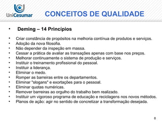 8
• Deming – 14 Princípios
• Criar constância de propósitos na melhoria contínua de produtos e serviços.
• Adoção da nova filosofia.
• Não depender da inspeção em massa.
• Cessar a prática de avaliar as transações apenas com base nos preços.
• Melhorar continuamente o sistema de produção e serviços.
• Instituir o treinamento profissional do pessoal.
• Instituir a liderança.
• Eliminar o medo.
• Romper as barreiras entre os departamentos.
• Eliminar "slogans" e exortações para o pessoal.
• Eliminar quotas numéricas.
• Remover barreiras ao orgulho do trabalho bem realizado.
• Instituir um vigoroso programa de educação e reciclagens nos novos métodos.
• Planos de ação: agir no sentido de concretizar a transformação desejada.
CONCEITOS DE QUALIDADE
 