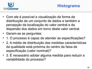 85
Histograma
• Com ele é possível a visualização da forma da
distribuição de um conjunto de dados e também a
percepção da localização do valor central e da
dispersão dos dados em torno deste valor central.
• Geram-se as perguntas:
• 1. O processo é capaz de atender as especificações?
• 2. A média de distribuição das medidas características
da qualidade está próxima do centro da faixa de
especificação (valor nominal)?
• 3. É necessário adotar alguma medida para reduzir a
variabilidade do processo?
 