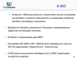 91
A ISO
• Sediada em Genebra, presente em 153 países, representada por
órgãos de normalização nacionais.
• No Brasil, é representada pela ABNT.
• Os padrões ISO 9000 e ISO 14000 já foram adotados por cerca de
634 mil organizações. Disponível em: <www.iso.org>.
• A ISO possui uma parceria estratégica com a OMC (organização
mundial do comércio).
• Criada em 1946 para promover e desenvolver normas e atividades
que facilitem o comércio internacional e a cooperação intelectual,
científica, tecnológica e econômica;
 
