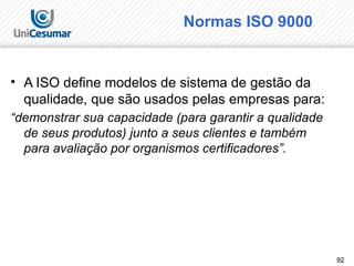 92
Normas ISO 9000
• A ISO define modelos de sistema de gestão da
qualidade, que são usados pelas empresas para:
“demonstrar sua capacidade (para garantir a qualidade
de seus produtos) junto a seus clientes e também
para avaliação por organismos certificadores”.
 