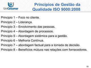 93
Princípios de Gestão da
Qualidade ISO 9000:2008
Principio 1 – Foco no cliente.
Principio 2 – Liderança.
Principio 3 – Envolvimento das pessoas.
Principio 4 – Abordagem de processos.
Principio 5 – Abordagem sistêmica para a gestão.
Principio 6 – Melhoria Contínua.
Principio 7 – abordagem factual para a tomada de decisão.
Principio 8 – Benefícios mútuos nas relações com fornecedores.
 