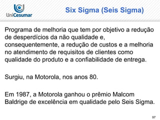97
Six Sigma (Seis Sigma)
Programa de melhoria que tem por objetivo a redução
de desperdícios da não qualidade e,
consequentemente, a redução de custos e a melhoria
no atendimento de requisitos de clientes como
qualidade do produto e a confiabilidade de entrega.
Surgiu, na Motorola, nos anos 80.
Em 1987, a Motorola ganhou o prêmio Malcom
Baldrige de excelência em qualidade pelo Seis Sigma.
 