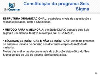 98
Constituição do programa Seis
Sigma
ESTRUTURA ORGANIZACIONAL: estabelece níveis de capacitação e
responsabilidades. Belts e Champions.
• MÉTODO PARA A MELHORIA: o método DMAIC adotado pelo Seis
Sigma é um método iterativo a exemplo do PDCA-MASP.
• TÉCNICAS ESTATÍSTICAS E NÃO ESTATÍSTICAS: usada no processo
de análise e tomada de decisão nas diferentes etapas do método de
melhoria.
Muitas das melhorias decorrem mais da aplicação sistemática do Seis
Sigma do que do uso de alguma técnica estatística.
 