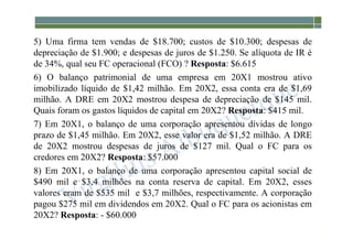 1-101
5) Uma firma tem vendas de $18.700; custos de $10.300; despesas de
depreciação de $1.900; e despesas de juros de $1.250. Se alíquota de IR é
de 34%, qual seu FC operacional (FCO) ? Resposta: $6.615
6) O balanço patrimonial de uma empresa em 20X1 mostrou ativo
imobilizado líquido de $1,42 milhão. Em 20X2, essa conta era de $1,69
milhão. A DRE em 20X2 mostrou despesa de depreciação de $145 mil.
Quais foram os gastos líquidos de capital em 20X2? Resposta: $415 mil.
7) Em 20X1, o balanço de uma corporação apresentou dívidas de longo
prazo de $1,45 milhão. Em 20X2, esse valor era de $1,52 milhão. A DRE
de 20X2 mostrou despesas de juros de $127 mil. Qual o FC para os
credores em 20X2? Resposta: $57.000
8) Em 20X1, o balanço de uma corporação apresentou capital social de
$490 mil e $3,4 milhões na conta reserva de capital. Em 20X2, esses
valores eram de $535 mil e $3,7 milhões, respectivamente. A corporação
pagou $275 mil em dividendos em 20X2. Qual o FC para os acionistas em
20X2? Resposta: - $60.000
 