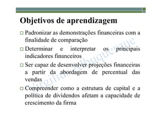 1-105
Objetivos de aprendizagem
 Padronizar as demonstrações financeiras com a
finalidade de comparação
 Determinar e interpretar os principais
indicadores financeiros
 Ser capaz de desenvolver projeções financeiras
a partir da abordagem de percentual das
vendas
 Compreender como a estrutura de capital e a
política de dividendos afetam a capacidade de
crescimento da firma
 
