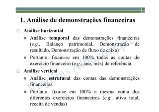 1-107
1. Análise de demonstrações financeiras
 Análise horizontal
 Análise temporal das demonstrações financeiras
(e.g., Balanço patrimonial, Demonstração de
resultado, Demonstração de fluxo de caixa)
 Portanto, fixam-se em 100% todas as contas do
exercício financeiro (e.g., ano, mês) de referência
 Análise vertical
 Análise estrutural das contas das demonstrações
financeiras
 Portanto, fixa-se em 100% a mesma conta dos
diferentes exercícios financeiros (e.g., ativo total,
receita de vendas)
 