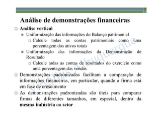 1-108
Análise de demonstrações financeiras
 Análise vertical
 Uniformização das informações do Balanço patrimonial
 Calcule todas as contas patrimoniais como uma
porcentagem dos ativos totais
 Uniformização das informações da Demonstração de
Resultado
 Calcule todas as contas de resultados do exercício como
uma porcentagem das vendas
 Demonstrações padronizadas facilitam a comparação de
informações financeiras, em particular, quando a firma está
em fase de crescimento
 As demonstrações padronizadas são úteis para comparar
firmas de diferentes tamanhos, em especial, dentro da
mesma indústria ou setor
 