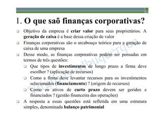 1-10
1. O que saõ finanças corporativas?
 Objetivo da empresa é criar valor para seus proprietários. A
geração de caixa é a base dessa criação de valor
 Finanças corporativas são o arcabouço teórico para a geração de
caixa de uma empresa
 Desse modo, as finanças corporativas podem ser pensadas em
termos de três questões:
 Que tipos de investimentos de longo prazo a firma deve
escolher ? (aplicação de recursos)
 Como a firma deve levantar recursos para os investimentos
selecionados (financiamento) ? (origem de recursos)
 Como os ativos de curto prazo devem ser geridos e
financiados ? (gestão financeira das operações)
 A resposta a essas questões está refletida em uma estrutura
simples, denominada balanço patrimonial
 