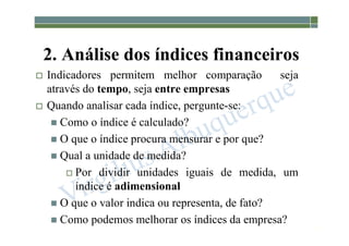 1-113
2. Análise dos índices financeiros
 Indicadores permitem melhor comparação seja
através do tempo, seja entre empresas
 Quando analisar cada índice, pergunte-se:
 Como o índice é calculado?
 O que o índice procura mensurar e por que?
 Qual a unidade de medida?
 Por dividir unidades iguais de medida, um
índice é adimensional
 O que o valor indica ou representa, de fato?
 Como podemos melhorar os índices da empresa?
 