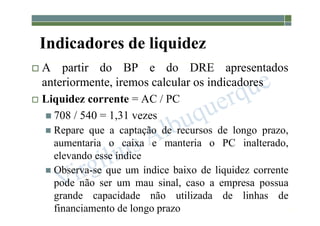 1-117
Indicadores de liquidez
 A partir do BP e do DRE apresentados
anteriormente, iremos calcular os indicadores
 Liquidez corrente = AC / PC
 708 / 540 = 1,31 vezes
 Repare que a captação de recursos de longo prazo,
aumentaria o caixa e manteria o PC inalterado,
elevando esse índice
 Observa-se que um índice baixo de liquidez corrente
pode não ser um mau sinal, caso a empresa possua
grande capacidade não utilizada de linhas de
financiamento de longo prazo
 
