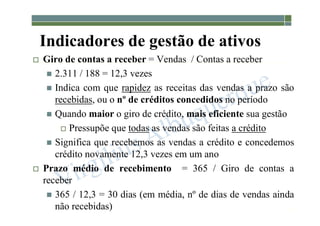 1-123
Indicadores de gestão de ativos
 Giro de contas a receber = Vendas / Contas a receber
 2.311 / 188 = 12,3 vezes
 Indica com que rapidez as receitas das vendas a prazo são
recebidas, ou o nº de créditos concedidos no período
 Quando maior o giro de crédito, mais eficiente sua gestão
 Pressupõe que todas as vendas são feitas a crédito
 Significa que recebemos as vendas a crédito e concedemos
crédito novamente 12,3 vezes em um ano
 Prazo médio de recebimento = 365 / Giro de contas a
receber
 365 / 12,3 = 30 dias (em média, nº de dias de vendas ainda
não recebidas)
 