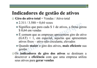 1-124
Indicadores de gestão de ativos
 Giro do ativo total = Vendas / Ativo total
 2.311 / 3.588 = 0,64 vezes
 Significa que para cada $ 1 de ativos, a firma gerou
$ 0,64 em vendas
 É comum que as empresas apresentem giro do ativo
(GAT) < 1, em especial, aquelas que apresentam
ativos fixos – ativo não circulante, elevados
 Quando maior o giro dos ativos, mais eficiente sua
gestão
 Os indicadores de giro dos ativos se destinam a
descrever a eficiência com que uma empresa utiliza
seus ativos para gerar vendas
 