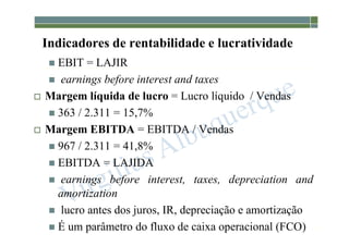 1-127
Indicadores de rentabilidade e lucratividade
 EBIT = LAJIR
 earnings before interest and taxes
 Margem líquida de lucro = Lucro líquido / Vendas
 363 / 2.311 = 15,7%
 Margem EBITDA = EBITDA / Vendas
 967 / 2.311 = 41,8%
 EBITDA = LAJIDA
 earnings before interest, taxes, depreciation and
amortization
 lucro antes dos juros, IR, depreciação e amortização
 É um parâmetro do fluxo de caixa operacional (FCO)
 