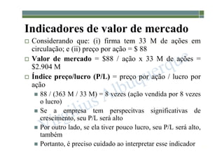 1-128
Indicadores de valor de mercado
 Considerando que: (i) firma tem 33 M de ações em
circulação; e (ii) preço por ação = $ 88
 Valor de mercado = $88 / ação x 33 M de ações =
$2.904 M
 Índice preço/lucro (P/L) = preço por ação / lucro por
ação
 88 / (363 M / 33 M) = 8 vezes (ação vendida por 8 vezes
o lucro)
 Se a empresa tem perspecitvas significativas de
crescimento, seu P/L será alto
 Por outro lado, se ela tiver pouco lucro, seu P/L será alto,
também
 Portanto, é preciso cuidado ao interpretar esse indicador
 