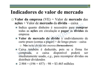 1-131
Indicadores de valor de mercado
 Valor da empresa (VE) = Valor de mercado das
ações + Valor de mercado da dívida – caixa
 Indica quanto dinheiro é necessário para comprar
todas as ações em circulação e pagar as dívidas da
empresa
 Valor de mercado da dívida  endividamento de
curto prazo (contas a pagar) + de longo prazo – caixa
 Não inclui dívida não onerosa (fornecedores)
 Caixa também é deduzido, pois se a firma for
comprada, o caixa disponível poderá ser
imediatamente usado, e.g., para recomprar dívidas ou
distribuir dividendos
 2.904 + (196 + 457) – 98 = $3.465 milhões
 