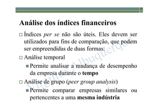 1-133
Análise dos índices financeiros
 Índices per se não são úteis. Eles devem ser
utilizados para fins de comparação, que podem
ser empreendidas de duas formas:
 Análise temporal
 Permite analisar a mudança de desempenho
da empresa durante o tempo
 Análise de grupo (peer group analysis)
 Permite comparar empresas similares ou
pertencentes a uma mesma indústria
 