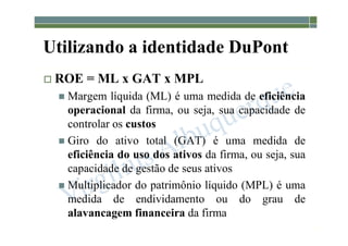 1-135
Utilizando a identidade DuPont
 ROE = ML x GAT x MPL
 Margem líquida (ML) é uma medida de eficiência
operacional da firma, ou seja, sua capacidade de
controlar os custos
 Giro do ativo total (GAT) é uma medida de
eficiência do uso dos ativos da firma, ou seja, sua
capacidade de gestão de seus ativos
 Multiplicador do patrimônio líquido (MPL) é uma
medida de endividamento ou do grau de
alavancagem financeira da firma
 