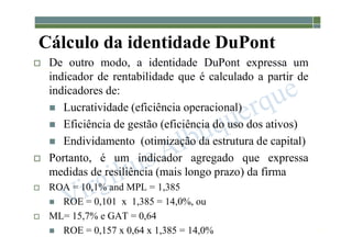 1-136
Cálculo da identidade DuPont
 De outro modo, a identidade DuPont expressa um
indicador de rentabilidade que é calculado a partir de
indicadores de:
 Lucratividade (eficiência operacional)
 Eficiência de gestão (eficiência do uso dos ativos)
 Endividamento (otimização da estrutura de capital)
 Portanto, é um indicador agregado que expressa
medidas de resiliência (mais longo prazo) da firma
 ROA = 10,1% and MPL = 1,385
 ROE = 0,101 x 1,385 = 14,0%, ou
 ML= 15,7% e GAT = 0,64
 ROE = 0,157 x 0,64 x 1,385 = 14,0%
 