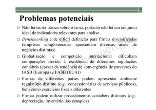 1-137
Problemas potenciais
 Não há teoria básica sobre o tema, portanto não há um conjunto
ideal de indicadores relevantes para análise
 Benchmarking é de difícil definição para firmas diversificadas
(empresas conglomeradas apresentam diversas áreas de
negócios distintas)
 Globalização e competição internacional dificultam
comparações devido à existência de diferentes regulações
contábeis (apesar da tendência de convergência de pareceres do
IASB (Eurropa) e FASB (EUA))
 Firmas de diferentes países podem apresentar ambiente
regulatório distinto (e.g., concessíonárias de serviços públicos),
bem como exercícios fiscais diferentes
 Firmas podem utilizar procedimentos contábeis distintos (e.g.,
depreciação, inventário dos estoques)
 