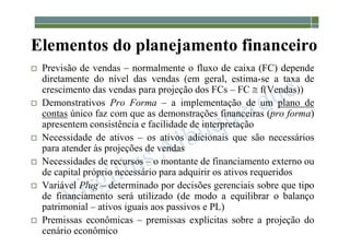 1-139
Elementos do planejamento financeiro
 Previsão de vendas – normalmente o fluxo de caixa (FC) depende
diretamente do nível das vendas (em geral, estima-se a taxa de
crescimento das vendas para projeção dos FCs – FC  f(Vendas))
 Demonstrativos Pro Forma – a implementação de um plano de
contas único faz com que as demonstrações financeiras (pro forma)
apresentem consistência e facilidade de interpretação
 Necessidade de ativos – os ativos adicionais que são necessários
para atender às projeções de vendas
 Necessidades de recursos – o montante de financiamento externo ou
de capital próprio necessário para adquirir os ativos requeridos
 Variável Plug – determinado por decisões gerenciais sobre que tipo
de financiamento será utilizado (de modo a equilibrar o balanço
patrimonial – ativos iguais aos passivos e PL)
 Premissas econômicas – premissas explícitas sobre a projeção do
cenário econômico
 