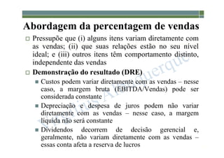 1-140
Abordagem da percentagem de vendas
 Pressupõe que (i) alguns itens variam diretamente com
as vendas; (ii) que suas relações estão no seu nível
ideal; e (iii) outros itens têm comportamento distinto,
independente das vendas
 Demonstração do resultado (DRE)
 Custos podem variar diretamente com as vendas – nesse
caso, a margem bruta (EBITDA/Vendas) pode ser
considerada constante
 Depreciação e despesa de juros podem não variar
diretamente com as vendas – nesse caso, a margem
líquida não será constante
 Dividendos decorrem de decisão gerencial e,
geralmente, não variam diretamente com as vendas –
essas conta afeta a reserva de lucros
 