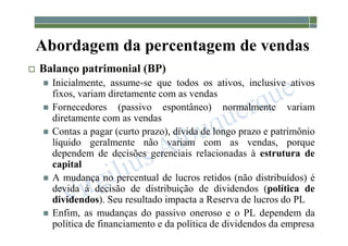 1-141
Abordagem da percentagem de vendas
 Balanço patrimonial (BP)
 Inicialmente, assume-se que todos os ativos, inclusive ativos
fixos, variam diretamente com as vendas
 Fornecedores (passivo espontâneo) normalmente variam
diretamente com as vendas
 Contas a pagar (curto prazo), dívida de longo prazo e patrimônio
líquido geralmente não variam com as vendas, porque
dependem de decisões gerenciais relacionadas à estrutura de
capital
 A mudança no percentual de lucros retidos (não distribuídos) é
devida à decisão de distribuição de dividendos (política de
dividendos). Seu resultado impacta a Reserva de lucros do PL
 Enfim, as mudanças do passivo oneroso e o PL dependem da
política de financiamento e da política de dividendos da empresa
 