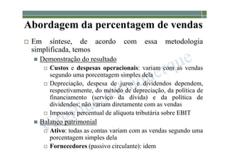 1-143
Abordagem da percentagem de vendas
 Em síntese, de acordo com essa metodologia
simplificada, temos
 Demonstração do resultado
 Custos e despesas operacionais: variam com as vendas
segundo uma porcentagem simples dela
 Depreciação, despesa de juros e dividendos dependem,
respectivamente, do método de depreciação, da política de
financiamento (serviço da dívida) e da política de
dividendos; não variam diretamente com as vendas
 Impostos: percentual de alíquota tributária sobre EBIT
 Balanço patrimonial
 Ativo: todas as contas variam com as vendas segundo uma
porcentagem simples dela
 Fornecedores (passivo circulante): idem
 