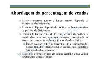 1-144
Abordagem da percentagem de vendas
 Passlivo oneroso (curto e longo prazo): depende da
política de financiamento
 Patrimônio líquido: depende da política de financiamento e
da política de dividendos
 Reserva de lucros: conta do PL que depende da política de
dividendos, uma vez que sua variação corresponde ao
acréscimo da reserva de lucros (lucro não distribuído)
 Índice payout (IPO): o percentual de distribuição dos
lucros líquidos (dividendos) é considerada constante
(dividendos/lucro líquido)
 Esses três útlimos grupos de contas contábeis não variam
diretamente com as vendas
 